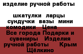 изделие ручной работы : шкатулки, ларцы, сундучки, вазы, мини комодики › Цена ­ 500 - Все города Подарки и сувениры » Изделия ручной работы   . Крым,Щёлкино